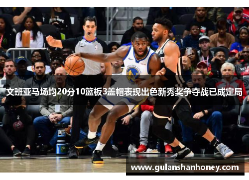 文班亚马场均20分10篮板3盖帽表现出色新秀奖争夺战已成定局
