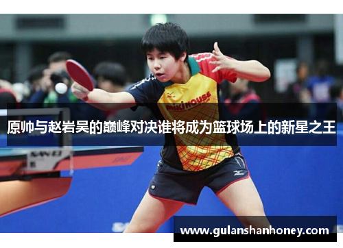 原帅与赵岩昊的巅峰对决谁将成为篮球场上的新星之王